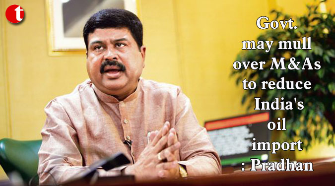Govt. may mull over M&As to reduce India’s oil import: Pradhan