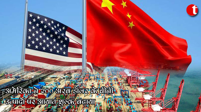 अमेरिका ने 200 अरब डॉलर के चीनी उत्पादों पर आयात शुल्क बढ़ाया