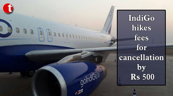 IndiGo hikes fees for cancellation by Rs 500