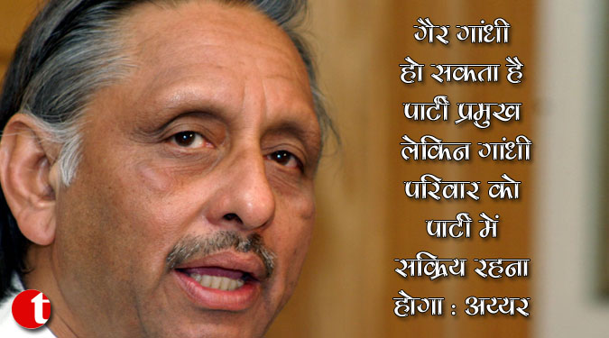 ‘गैर गांधी’ हो सकता है पार्टी प्रमुख लेकिन गांधी परिवार को पार्टी में सक्रिय रहना होगा : अय्यर