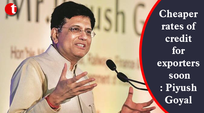Cheaper rates of credit for exporters soon: Piyush Goyal
