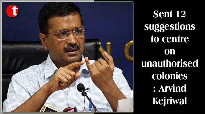 Sent 12 suggestions to centre on unauthorised colonies: Kejriwal