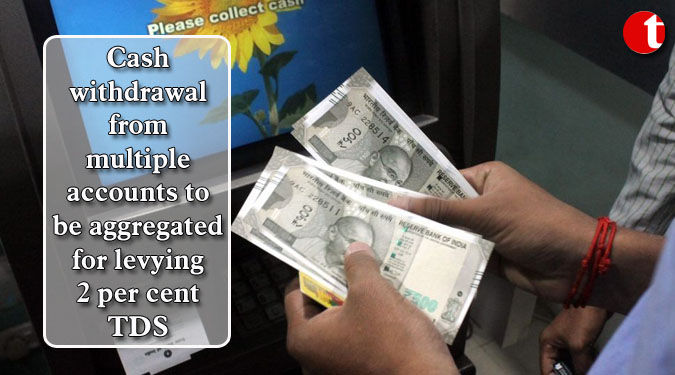 Cash withdrawal from multiple accounts to be aggregated for levying 2 per cent TDS