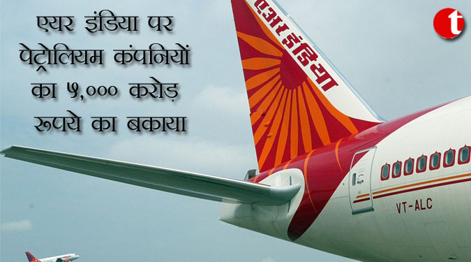 एयर इंडिया पर पेट्रोलियम कंपनियों का 5,000 करोड़ रुपये का बकाया