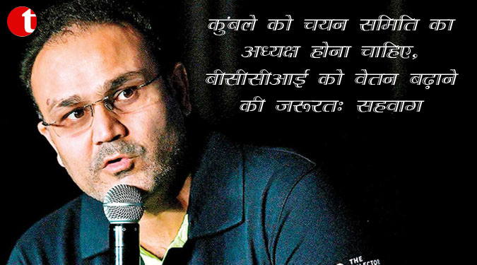 कुंबले को चयन समिति का अध्यक्ष होना चाहिए, बीसीसीआई को वेतन बढ़ाने की जरूरत: सहवाग