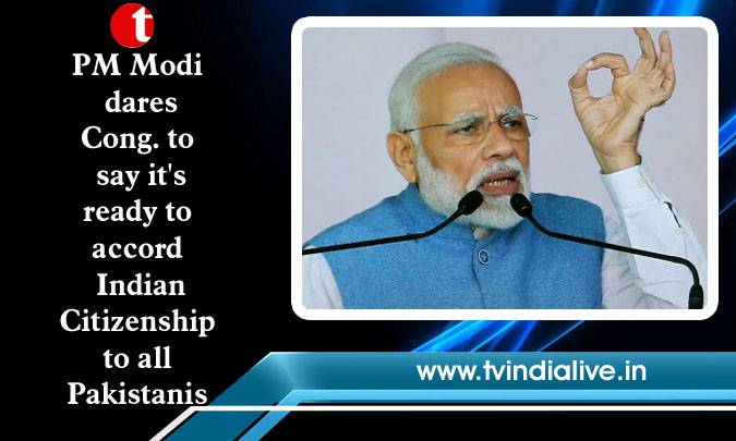 PM Modi dares Cong. to say it's ready to accord Indian Citizenship to all Pakistanis