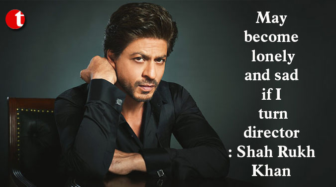 May become lonely and sad if I turn director: Shah Rukh Khan