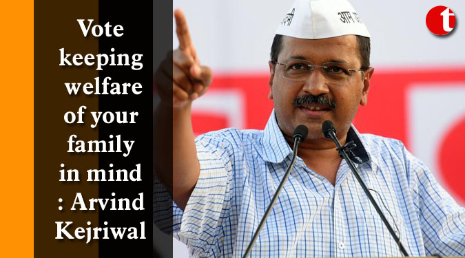 Vote keeping welfare of your family in mind: Arvind Kejriwal