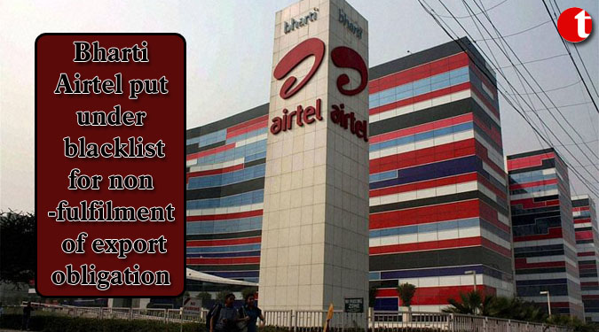 Bharti Airtel put under blacklist for non-fulfilment of export obligation