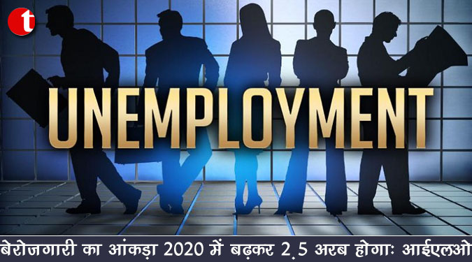 बेरोजगारी का आंकड़ा 2020 में बढ़कर 2.5 अरब होगा : आईएलओ