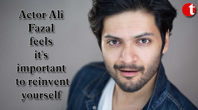 Actor Ali Fazal feels it’s important to reinvent yourself