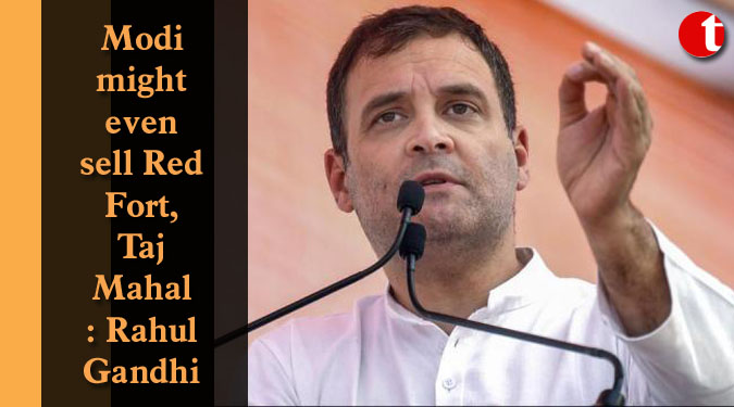 Modi might even sell Red Fort, Taj Mahal: Rahul Gandhi