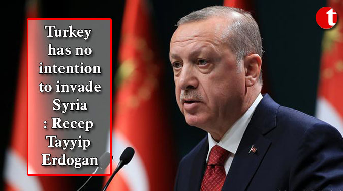 Turkey has no intention to invade Syria: Recep Tayyip Erdogan