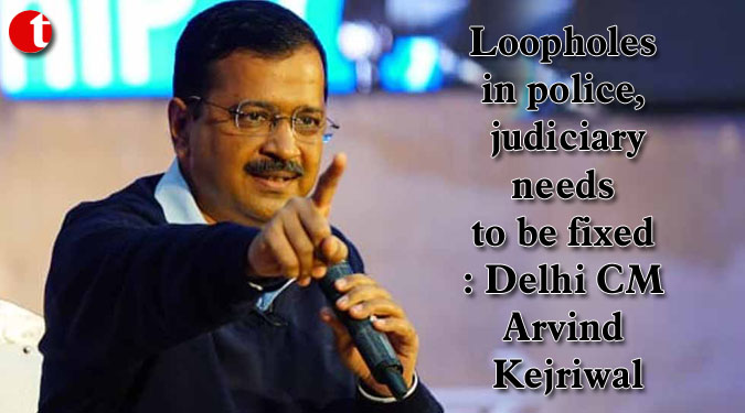 Loopholes in police, judiciary needs to be fixed: Arvind Kejriwal