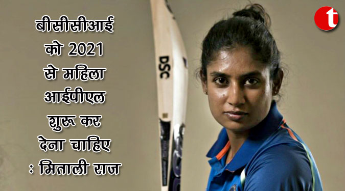 बीसीसीआई को 2021 से महिला आईपीएल शुरू कर देना चाहिए : मिताली राज