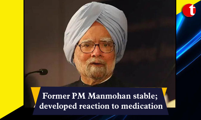 Former PM Manmohan stable; developed reaction to medication