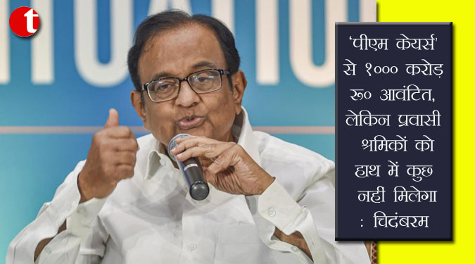 ‘पीएम केयर्स’ से 1000 करोड़ रु आवंटित, लेकिन प्रवासी श्रमिकों को हाथ में कुछ नहीं मिलेगा: चिदंबरम