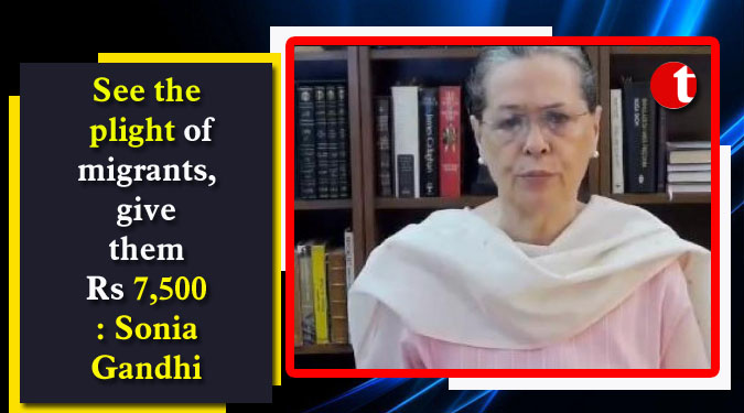 See the plight of migrants, give them Rs 7,500: Sonia Gandhi