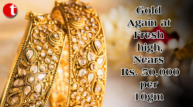 Gold Again at Fresh high, Nears Rs.  50,000 per 10gm