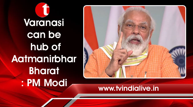 Varanasi can be hub of Aatmanirbhar Bharat: PM Modi