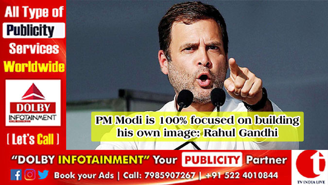 PM Modi is 100% focused on building his own image: Rahul Gandhi