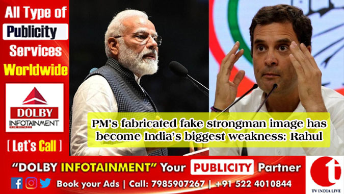 PM’s fabricated fake strongman image has become India’s biggest weakness: Rahul