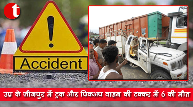 उप्र के जौनपुर में ट्रक और पिकअप वाहन की टक्कर में 6 की मौत