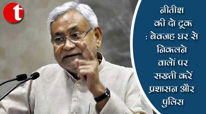 नीतीश की दो टूक : बेवजह घर से निकलने वालों पर सख्ती करें प्रशासन और पुलिस