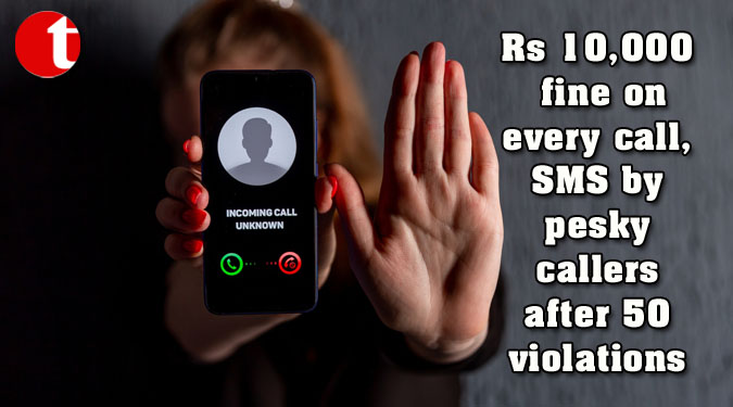 Rs 10,000 fine on every call, SMS by pesky callers after 50 violations