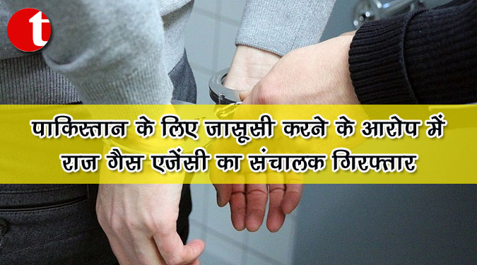 पाकिस्तान के लिए जासूसी करने के आरोप में राज गैस एजेंसी का संचालक गिरफ्तार