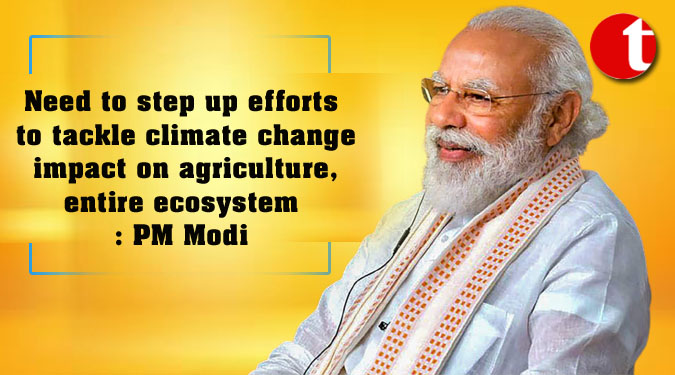 Need to step up efforts to tackle climate change impact on agriculture, entire ecosystem: PM Modi