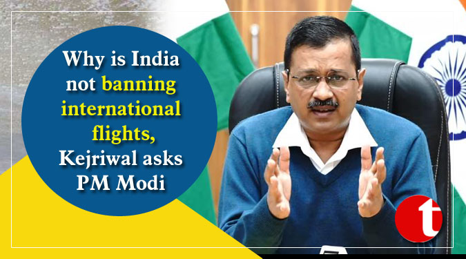 Why is India not banning international flights, Kejriwal asks PM Modi