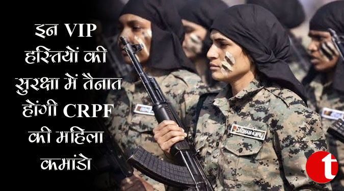 इन VIP हस्तियों की सुरक्षा में तैनात होंगी CRPF की महिला कमांडो