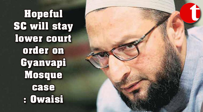 Hopeful SC will stay lower court order on Gyanvapi Mosque case: Owaisi