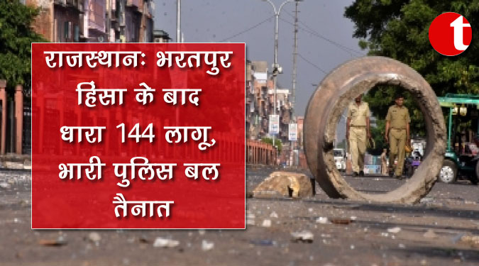 राजस्थान : भरतपुर हिंसा के बाद धारा 144 लागू, भारी पुलिस बल तैनात