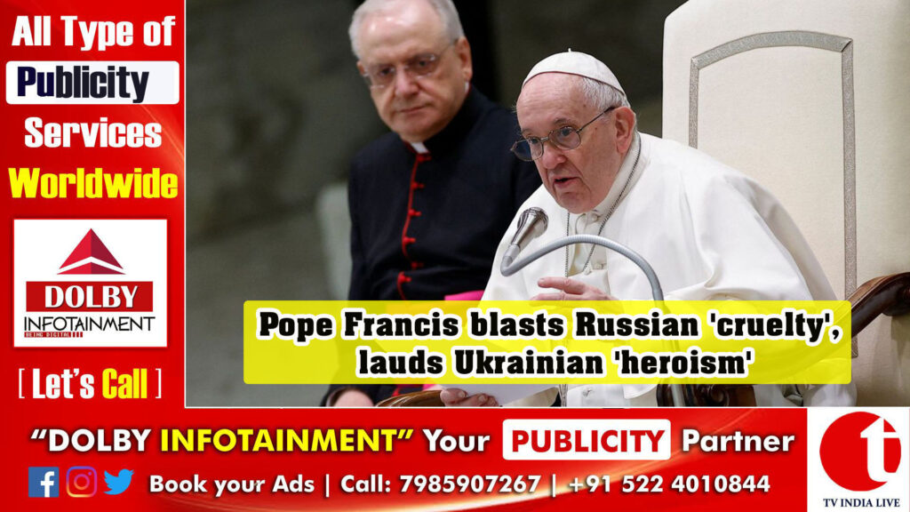 Pope Francis blasts Russian ‘cruelty’, lauds Ukrainian ‘heroism’