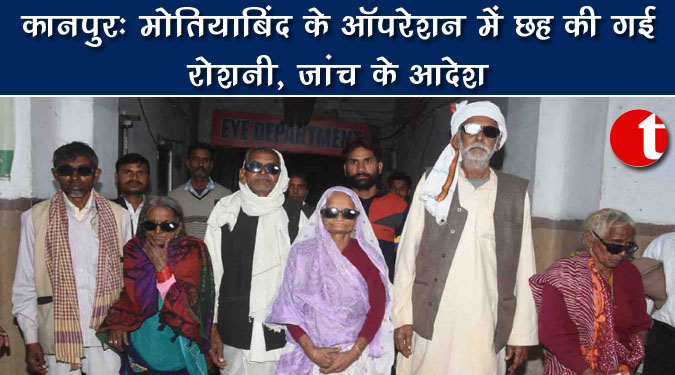 कानपुर : मोतियाबिंद के ऑपरेशन में छह की गई आंखों की रोशनी, जांच के आदेश
