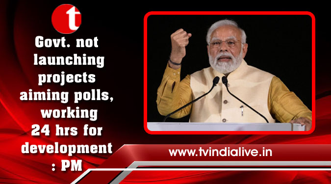 Govt. not launching projects aiming polls, working 24 hrs for development: PM