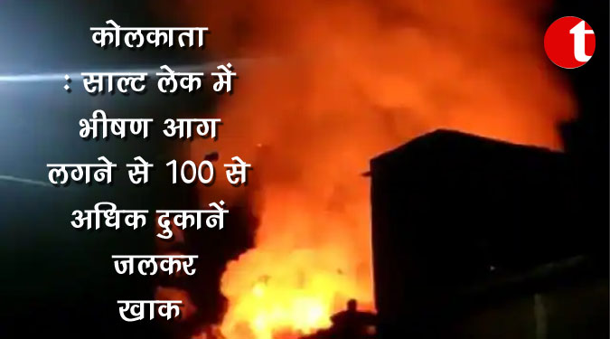 कोलकाता : साल्ट लेक में भीषण आग लगने से 100 से अधिक दुकानें जलकर खाक