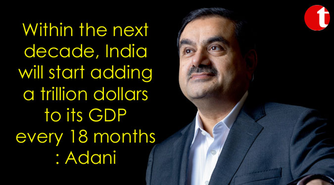 Within the next decade, India will start adding a trillion dollars to its GDP every 18 months: Adani