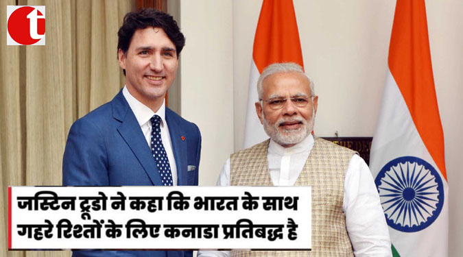 जस्टिन ट्रुडो ने कहा कि भारत के साथ गहरे रिश्तों के लिए कनाडा प्रतिबद्ध है