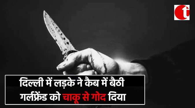 दिल्ली में लड़के ने कैब में बैठी गर्लफ्रेंड को चाकू से गोद दिया
