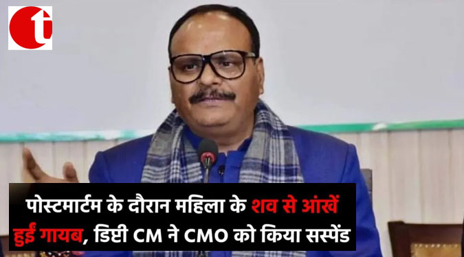 पोस्टमार्टम के दौरान महिला के शव से आंखें हुई गायब, डिप्टी CM ने CMO को किया सस्पेंड