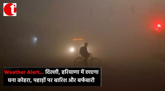 Weather Alert --------दिल्ली, हरियाणा में छाएगा घाना कोहरा, पहाड़ों पर बारिश और बर्फबारी