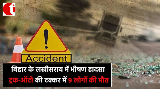 बिहार के लखीसराय में भीषण हादसा, ट्रक-ऑटो की टक्कर में 9 लोगों की मौत
