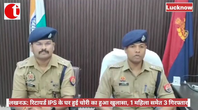 लखनऊ: रिटायर्ड IPS के घर हुई चोरी का हुआ खुलासा, 1 महिला समेत 3 गिरफ्तार