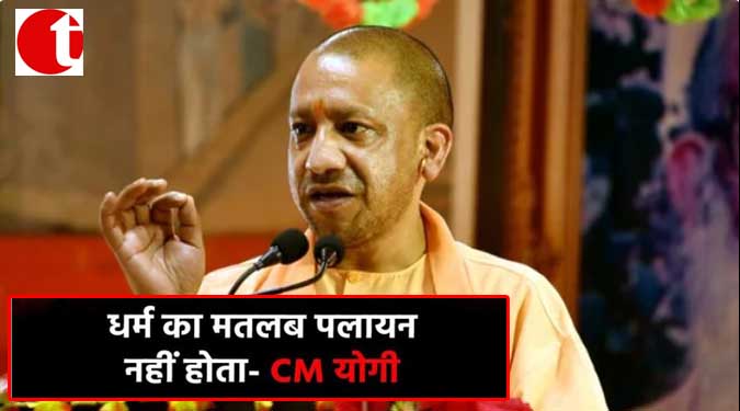 धर्म का मतलब पलायन नहीं होता- CM योगी