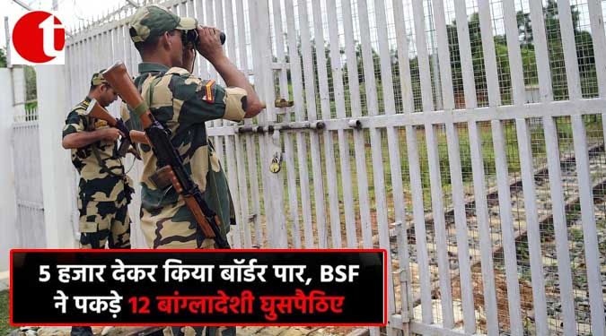 5 हजार देकर किया बॉर्डर पार, BSF ने पकड़े 12 बांग्लादेशी घुसपैठिए