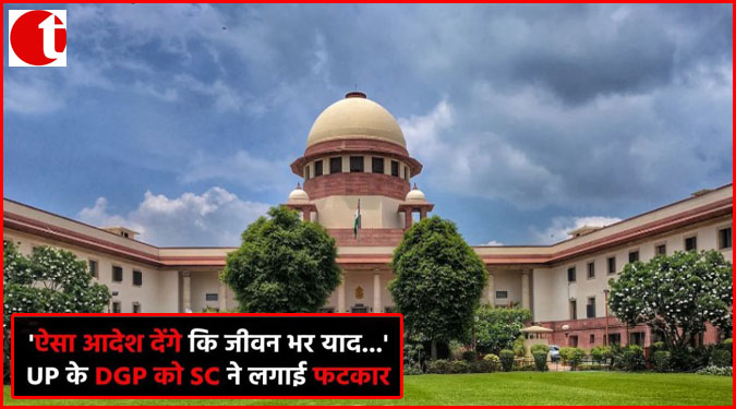 'ऐसा आदेश देंगे कि जीवन भर याद-------' : UP के DGP को SC ने लगाई फटकार