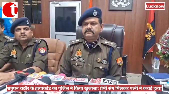 शत्रुघन राठौर के हत्याकांड का पुलिस ने किया खुलासा; प्रेमी संग मिलकर पत्नी ने कराई हत्या